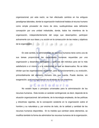 52
organizacional, por esta razón, se han efectuado cambios en los antiguos
paradigmas laborales, donde la organización tradicional trataba al recurso humano
como simple proveedor de mano de obra, sustituyéndose esta deficiente
concepción por una unidad indisoluble, donde, todos los miembros de la
organización, independientemente del cargo que desempeñen, participan
activamente con sus ideas y su acción en la consecución de las metas y objetivos
de la organización.
En este sentido, la administración de recursos humanos tiene como una de
sus tareas proporcionar las capacidades humanas requeridas por una
organización y desarrollar habilidades y aptitudes del individuo para ser lo más
satisfactorio a sí mismo y a la colectividad en que se desenvuelve. No se debe
olvidar que las organizaciones dependen, para su funcionamiento y su evolución,
primordialmente del elemento humano con que cuenta. Puede decirse, sin
exageración, que una organización es el retrato de sus miembros.
No existen leyes o principios universales para la administración de los
recursos humanos. Esta reviste un carácter contingencial, es decir, depende de la
situación organizacional: del ambiente, de la tecnología empleada, de las políticas
y directrices vigentes, de la concepción existente en la organización sobre el
hombre y su naturaleza y, por encima de todo, de la calidad y cantidad de los
recursos humanos disponibles. En la medida que cambian estos elementos, se
modifica también la forma de administrar los recursos humanos de la organización.
 