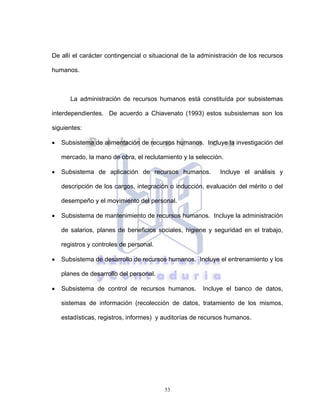 53
De allí el carácter contingencial o situacional de la administración de los recursos
humanos.
La administración de recursos humanos está constituída por subsistemas
interdependientes. De acuerdo a Chiavenato (1993) estos subsistemas son los
siguientes:
• Subsistema de alimentación de recursos humanos. Incluye la investigación del
mercado, la mano de obra, el reclutamiento y la selección.
• Subsistema de aplicación de recursos humanos. Incluye el análisis y
descripción de los cargos, integración o inducción, evaluación del mérito o del
desempeño y el movimiento del personal.
• Subsistema de mantenimiento de recursos humanos. Incluye la administración
de salarios, planes de beneficios sociales, higiene y seguridad en el trabajo,
registros y controles de personal.
• Subsistema de desarrollo de recursos humanos. Incluye el entrenamiento y los
planes de desarrollo del personal.
• Subsistema de control de recursos humanos. Incluye el banco de datos,
sistemas de información (recolección de datos, tratamiento de los mismos,
estadísticas, registros, informes) y auditorías de recursos humanos.
 