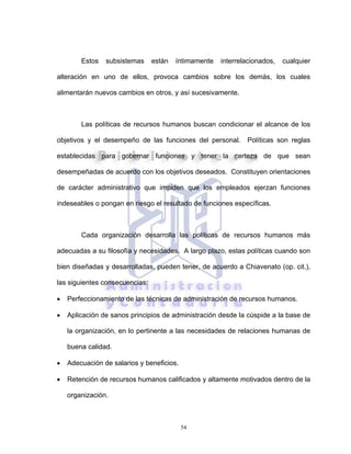 54
Estos subsistemas están íntimamente interrelacionados, cualquier
alteración en uno de ellos, provoca cambios sobre los demás, los cuales
alimentarán nuevos cambios en otros, y así sucesivamente.
Las políticas de recursos humanos buscan condicionar el alcance de los
objetivos y el desempeño de las funciones del personal. Políticas son reglas
establecidas para gobernar funciones y tener la certeza de que sean
desempeñadas de acuerdo con los objetivos deseados. Constituyen orientaciones
de carácter administrativo que impiden que los empleados ejerzan funciones
indeseables o pongan en riesgo el resultado de funciones específicas.
Cada organización desarrolla las políticas de recursos humanos más
adecuadas a su filosofía y necesidades. A largo plazo, estas políticas cuando son
bien diseñadas y desarrolladas, pueden tener, de acuerdo a Chiavenato (op. cit.),
las siguientes consecuencias:
• Perfeccionamiento de las técnicas de administración de recursos humanos.
• Aplicación de sanos principios de administración desde la cúspide a la base de
la organización, en lo pertinente a las necesidades de relaciones humanas de
buena calidad.
• Adecuación de salarios y beneficios.
• Retención de recursos humanos calificados y altamente motivados dentro de la
organización.
 