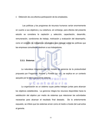 55
• Obtención de una efectiva participación de los empleados.
Las políticas y los programas de recursos humanos varían enormemente
en cuanto a sus objetivos y su cobertura, sin embargo, para efectos del presente
estudio se considera la captación y selección, capacitación, desarrollo,
remuneración, condiciones de trabajo, motivación y evaluación del desempeño,
como el conjunto de indicadores empleados para indagar sobre las políticas que
las empresas consultadas destinan a sus trabajadores.
2.3.3. Sistemas
La naturaleza integracionista del modelo de gerencia de la productividad
propuesto por Fragachán, Kastner y Portela (op. cit.), se explica en un contexto
apoyado por la teoría general de sistema.
La organización es un sistema cuyas partes trabajan juntas para alcanzar
los objetivos establecidos. La gerencia integra los recursos disponibles hacia la
satisfacción del objetivo por medio de sistemas que relacionan las actividades
necesarias para alcanzar el resultado final deseado. De lo anteriormente
expuesto, se infiere que los sistemas sirven como el medio a través del cual actúa
el gerente.
 