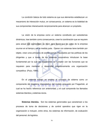 56
La condición básica de todo sistema es que sus elementos establezcan un
mecanismo de interacción mutuo, en consecuencia, un sistema es la totalidad de
sus componentes interactuando recíprocamente para alcanzar un propósito.
La visión de la empresa como un sistema constituido por subsistemas
dinámicos, trae también como consecuencia, crear la coordinación que se requiere
para actuar con oportunidad, es decir, para lograr que los actos de la empresa
ocurran en el tiempo y en la medida justa. Operar con sistemas tiene también por
objeto, crear unos principios de acción común, impulsados por las políticas de los
dirigentes y que a través de los sistemas corporativos introducen la base
fundamental por la cual las operaciones se cumplen con las funciones que se
requieren para mantener y desarrollar progresivamente una organización
competitiva (Pozo, 1984).
En el presente trabajo se emplea el concepto de sistema como un
componente del diagrama interpretativo del modelo propuesto por Fragachán, al
cual se ha hecho referencia con anterioridad, y el cual comprende los llamados
sistemas blandos y sistemas duros.
Sistemas blandos. Son los sistemas gerenciales que caracterizan a los
procesos de toma de decisiones y de control operativo que rigen en la
organización e incluyen, entre otros, los sistemas de información, de evaluación
del personal, de logística.
 