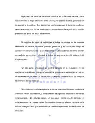 57
El proceso de toma de decisiones consiste en la facultad de seleccionar
racionalmente la mejor alternativa entre un conjunto posible de ellas, para resolver
un problema o conflicto. Las decisiones son básicas para la gerencia moderna,
penetra en cada una de las funciones fundamentales de la organización y están
presentes en todas las áreas de la misma.
El conjunto de toma de decisiones a todos los niveles de la empresa
constituye un sistema decisional (sistema gerencial) y se utiliza para dirigir las
operaciones empresariales. Si las decisiones se ubican al mas alto nivel tendrán
un carácter corporativo y afectará a todos los componentes del sistema total
(organización).
Por otra parte, el proceso de control consiste en la evaluación de los
resultados obtenidos en relación a un estándar previamente establecido e incluye,
de ser necesario, la adopción de medidas correctivas con la finalidad de asegurar
la obtención de los objetivos.
El control comprende la vigilancia activa de una operación para mantenerla
dentro de límites establecidos, y tiene carácter de vigilancia en las otras funciones
empresariales. En algunos casos, un adecuado control puede significar el
establecimiento de nuevas metas, formulación de nuevos planes, cambios en la
estructura organizativa y la realización de cambios importantes en las técnicas de
dirección.
 