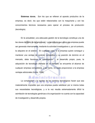 58
Sistemas duros. Son los que se refieren al aparato productivo de la
empresa, es decir, los que están relacionados con la maquinaria y con los
conocimientos técnicos necesarios para operar el proceso de producción
(tecnología).
En la actualidad, una adecuada gestión de la tecnología constituye una de
las claves del éxito de las empresas. La tecnología que utiliza una empresa puede
ser generada internamente, mediante la actividad investigadora o, por el contrario,
la adquiere en el exterior. En cualquier caso, si la empresa quiere conseguir y
mantener una ventaja de carácter competitivo y su posición de dominio en el
mercado, debe favorecer la investigación y el desarrollo propio; pues, la
adquisición de tecnología ofertada en el mercado se encuentra al alcance de
cualquier empresa competidora, y por tanto, no suele proporcionar a la empresa
ventajas adicionales (Inche, 1998).
La complejidad y la rapidez de los cambios tecnológicos hacen que sea
materialmente imposible que una empresa pueda satisfacer por si misma todas
sus necesidades tecnológicas, y a la vez resulta extremadamente difícil la
asimilación de tecnologías genéricas si la organización no cuenta con la capacidad
de investigación y desarrollo propios.
 
