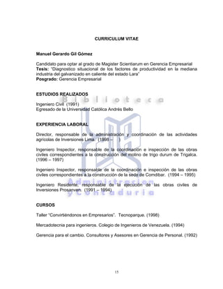 15
CURRICULUM VITAE
Manuel Gerardo Gil Gómez
Candidato para optar al grado de Magister Scientiarum en Gerencia Empresarial
Tesis: “Diagnostico situacional de los factores de productividad en la mediana
industria del galvanizado en caliente del estado Lara”
Posgrado: Gerencia Empresarial
ESTUDIOS REALIZADOS
Ingeniero Civil (1991)
Egresado de la Universidad Católica Andrés Bello
EXPERIENCIA LABORAL
Director, responsable de la administración y coordinación de las actividades
agrícolas de Inversiones Lima. (1998 – )
Ingeniero Inspector, responsable de la coordinación e inspección de las obras
civiles correspondientes a la construcción del molino de trigo durum de Trigalca.
(1996 – 1997)
Ingeniero Inspector, responsable de la coordinación e inspección de las obras
civiles correspondientes a la construcción de la sede de Comdibar. (1994 – 1995)
Ingeniero Residente, responsable de la ejecución de las obras civiles de
Inversiones Prosanven. (1991 – 1994)
CURSOS
Taller “Convirtiéndonos en Empresarios”. Tecnoparque. (1998)
Mercadotecnia para ingenieros. Colegio de Ingenieros de Venezuela. (1994)
Gerencia para el cambio. Consultores y Asesores en Gerencia de Personal. (1992)
 