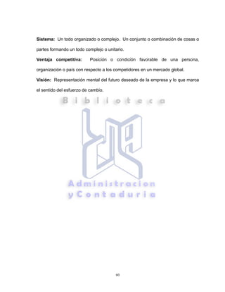 60
Sistema: Un todo organizado o complejo. Un conjunto o combinación de cosas o
partes formando un todo complejo o unitario.
Ventaja competitiva: Posición o condición favorable de una persona,
organización o país con respecto a los competidores en un mercado global.
Visión: Representación mental del futuro deseado de la empresa y lo que marca
el sentido del esfuerzo de cambio.
 