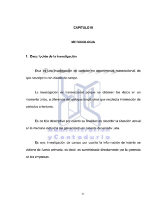 61
CAPITULO III
METODOLOGIA
1. Descripción de la investigación
Esta es una investigación de carácter no experimental, transeccional, de
tipo descriptivo con diseño de campo.
La investigación es transeccional porque se obtienen los datos en un
momento único, a diferencia del enfoque longitudinal que recolecta información de
períodos anteriores.
Es de tipo descriptivo por cuanto su finalidad es describir la situación actual
en la mediana industria del galvanizado en caliente del estado Lara.
Es una investigación de campo por cuanto la información de interés se
obtiene de fuente primaria, es decir, es suministrada directamente por la gerencia
de las empresas.
 