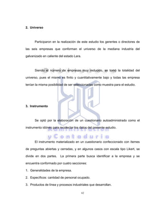 62
2. Universo
Participaron en la realización de este estudio los gerentes o directores de
las seis empresas que conforman el universo de la mediana industria del
galvanizado en caliente del estado Lara.
Siendo el número de empresas muy reducido, se tomó la totalidad del
universo, pues el mismo es finito y cuantitativamente bajo y todas las empresa
tenían la misma posibilidad de ser seleccionadas como muestra para el estudio.
3. Instrumento
Se optó por la elaboración de un cuestionario autoadministrado como el
instrumento idóneo para recolectar los datos del presente estudio.
El instrumento materializado en un cuestionario confeccionado con ítemes
de preguntas abiertas y cerradas, y en algunos casos con escala tipo Likert, se
divide en dos partes. La primera parte busca identificar a la empresa y se
encuentra conformado por cuatro secciones:
1. Generalidades de la empresa.
2. Específicos: cantidad de personal ocupado.
3. Productos de línea y procesos industriales que desarrollan.
 
