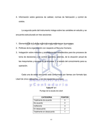 63
4. Información sobre gerencia de calidad, normas de fabricación y control de
costos.
La segunda parte del instrumento indaga sobre las variables en estudio y se
encuentra estructurado en tres secciones:
1. Elementos de la cultura organizacional presentes en la empresa.
2. Políticas de la organización con respecto al Recurso Humano.
3. Indagación sobre métodos y procedimientos establecidos para los procesos de
toma de decisiones y de control operativo, además, de la situación actual de
las maquinarias y equipos de la empresa, y el estado del conocimiento para su
operación.
Cada una de estas secciones está conformada por ítemes con formato tipo
Likert de cinco categorías, y con los siguientes puntajes:
Tabla No
3-1
Puntaje de la escala de Likert
CATEGORIA PUNTOS
Totalmente de acuerdo 5
De acuerdo 4
Indiferente 3
En desacuerdo 2
Totalmente en desacuerdo 1
 
