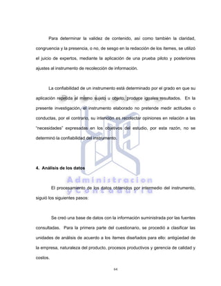 64
Para determinar la validez de contenido, así como también la claridad,
congruencia y la presencia, o no, de sesgo en la redacción de los ítemes, se utilizó
el juicio de expertos, mediante la aplicación de una prueba piloto y posteriores
ajustes al instrumento de recolección de información.
La confiabilidad de un instrumento está determinado por el grado en que su
aplicación repetida al mismo sujeto u objeto, produce iguales resultados. En la
presente investigación, el instrumento elaborado no pretende medir actitudes o
conductas, por el contrario, su intención es recolectar opiniones en relación a las
“necesidades” expresadas en los objetivos del estudio, por esta razón, no se
determinó la confiabilidad del instrumento.
4. Análisis de los datos
El procesamiento de los datos obtenidos por intermedio del instrumento,
siguió los siguientes pasos:
Se creó una base de datos con la información suministrada por las fuentes
consultadas. Para la primera parte del cuestionario, se procedió a clasificar las
unidades de análisis de acuerdo a los ítemes diseñados para ello: antigüedad de
la empresa, naturaleza del producto, procesos productivos y gerencia de calidad y
costos.
 