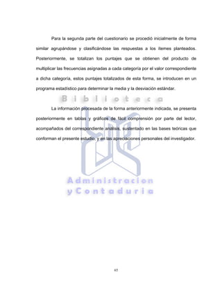 65
Para la segunda parte del cuestionario se procedió inicialmente de forma
similar agrupándose y clasificándose las respuestas a los ítemes planteados.
Posteriormente, se totalizan los puntajes que se obtienen del producto de
multiplicar las frecuencias asignadas a cada categoría por el valor correspondiente
a dicha categoría, estos puntajes totalizados de esta forma, se introducen en un
programa estadístico para determinar la media y la desviación estándar.
La información procesada de la forma anteriormente indicada, se presenta
posteriormente en tablas y gráficos de fácil comprensión por parte del lector,
acompañados del correspondiente análisis, sustentado en las bases teóricas que
conforman el presente estudio, y en las apreciaciones personales del investigador.
 