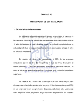 67
CAPITULO IV
PRESENTACION DE LOS RESULTADOS
1. Características de las empresas
De acuerdo a la información obtenida en esta investigación, la totalidad de
las medianas industrias del galvanizado en caliente del estado Lara tienen más de
10 años de fundadas, lo cual indica que poseen un profundo conocimiento de su
actividad productiva, consecuencia de la experiencia acumulada a lo largo de años
de actividad empresarial.
En relación al número de trabajadores, el 50% de las empresas
consultadas poseen de 21 a 50 trabajadores, lo que las ubica, de acuerdo al
criterio de FUDECO (1993) en la categoría de empresas medianas inferiores. El
resto se ubican, de acuerdo a la clasificación anterior, en la categoría de medianas
superiores.
La Tabla No
4-1, muestra los porcentajes que cada fuente asignó a las
diversas categorías de la naturaleza del producto. Estos datos revelan que el 50%
de las empresas tienen una producción de pocos productos y altos volúmenes,
estas empresas tienen, en general, mayor capacidad de producción por unidades
 