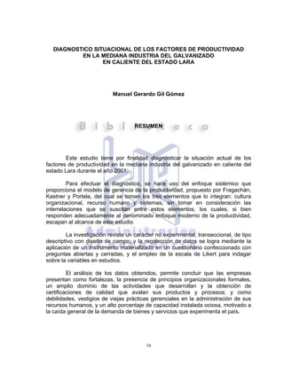 16
DIAGNOSTICO SITUACIONAL DE LOS FACTORES DE PRODUCTIVIDAD
EN LA MEDIANA INDUSTRIA DEL GALVANIZADO
EN CALIENTE DEL ESTADO LARA
Manuel Gerardo Gil Gómez
RESUMEN
Este estudio tiene por finalidad diagnosticar la situación actual de los
factores de productividad en la mediana industria del galvanizado en caliente del
estado Lara durante el año 2001.
Para efectuar el diagnóstico, se hace uso del enfoque sistémico que
proporciona el modelo de gerencia de la productividad, propuesto por Fragachán,
Kastner y Portela, del cual se toman los tres elementos que lo integran: cultura
organizacional, recurso humano y sistemas, sin tomar en consideración las
interrelaciones que se suscitan entre estos elementos, los cuales, si bien
responden adecuadamente al denominado enfoque moderno de la productividad,
escapan al alcance de este estudio
La investigación reviste un carácter no experimental, transeccional, de tipo
descriptivo con diseño de campo, y la recolección de datos se logra mediante la
aplicación de un instrumento materializado en un cuestionario confeccionado con
preguntas abiertas y cerradas, y el empleo de la escala de Likert para indagar
sobre la variables en estudios.
El análisis de los datos obtenidos, permite concluir que las empresas
presentan como fortalezas, la presencia de principios organizacionales formales,
un amplio dominio de las actividades que desarrollan y la obtención de
certificaciones de calidad que avalan sus productos y procesos; y como
debilidades, vestigios de viejas prácticas gerenciales en la administración de sus
recursos humanos, y un alto porcentaje de capacidad instalada ociosa, motivado a
la caída general de la demanda de bienes y servicios que experimenta el país.
 