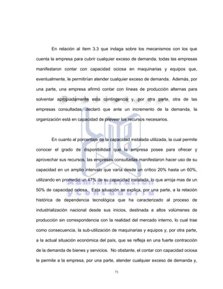 71
En relación al ítem 3.3 que indaga sobre los mecanismos con los que
cuenta la empresa para cubrir cualquier exceso de demanda, todas las empresas
manifestaron contar con capacidad ociosa en maquinarias y equipos que,
eventualmente, le permitirían atender cualquier exceso de demanda. Además, por
una parte, una empresa afirmó contar con líneas de producción alternas para
solventar apropiadamente esta contingencia y, por otra parte, otra de las
empresas consultadas, declaró que ante un incremento de la demanda, la
organización está en capacidad de preveer los recursos necesarios.
En cuanto al porcentaje de la capacidad instalada utilizada, la cual permite
conocer el grado de disponibilidad que la empresa posee para ofrecer y
aprovechar sus recursos, las empresas consultadas manifestaron hacer uso de su
capacidad en un amplio intervalo que varía desde un crítico 20% hasta un 60%,
utilizando en promedio un 47% de su capacidad instalada, lo que arroja mas de un
50% de capacidad ociosa. Esta situación se explica, por una parte, a la relación
histórica de dependencia tecnológica que ha caracterizado al proceso de
industrialización nacional desde sus inicios, destinada a altos volúmenes de
producción sin correspondencia con la realidad del mercado interno, lo cual trae
como consecuencia, la sub-utilización de maquinarias y equipos y, por otra parte,
a la actual situación económica del país, que se refleja en una fuerte contracción
de la demanda de bienes y servicios. No obstante, el contar con capacidad ociosa
le permite a la empresa, por una parte, atender cualquier exceso de demanda y,
 