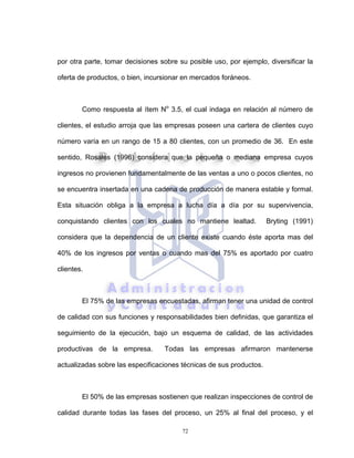 72
por otra parte, tomar decisiones sobre su posible uso, por ejemplo, diversificar la
oferta de productos, o bien, incursionar en mercados foráneos.
Como respuesta al ítem No
3.5, el cual indaga en relación al número de
clientes, el estudio arroja que las empresas poseen una cartera de clientes cuyo
número varía en un rango de 15 a 80 clientes, con un promedio de 36. En este
sentido, Rosales (1996) considera que la pequeña o mediana empresa cuyos
ingresos no provienen fundamentalmente de las ventas a uno o pocos clientes, no
se encuentra insertada en una cadena de producción de manera estable y formal.
Esta situación obliga a la empresa a lucha día a día por su supervivencia,
conquistando clientes con los cuales no mantiene lealtad. Bryting (1991)
considera que la dependencia de un cliente existe cuando éste aporta mas del
40% de los ingresos por ventas o cuando mas del 75% es aportado por cuatro
clientes.
El 75% de las empresas encuestadas, afirman tener una unidad de control
de calidad con sus funciones y responsabilidades bien definidas, que garantiza el
seguimiento de la ejecución, bajo un esquema de calidad, de las actividades
productivas de la empresa. Todas las empresas afirmaron mantenerse
actualizadas sobre las especificaciones técnicas de sus productos.
El 50% de las empresas sostienen que realizan inspecciones de control de
calidad durante todas las fases del proceso, un 25% al final del proceso, y el
 
