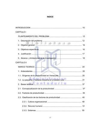 17
INDICE
INTRODUCCION .................................................................................................. 10
CAPITULO I
PLANTEAMIENTO DEL PROBLEMA .............................................................. 12
1. Descripción del problema ........................................................................... 12
2. Objetivo general ......................................................................................... 16
3. Objetivos específicos ................................................................................. 16
4. Justificación ................................................................................................ 17
5. Alcance y limitaciones de la investigación ................................................ 18
CAPITULO II
MARCO TEORICO ......................................................................................... 20
1. Antecedentes ............................................................................................. 20
1.1. Orígenes de la productividad en Venezuela ............................................ 20
1.2. La pequeña y mediana industria en el estado Lara ................................. 31
2. Bases teóricas ............................................................................................ 37
2.1. Conceptualización de la productividad .................................................... 37
2.2. Factores de productividad ....................................................................... 39
2.3. Clasificación de los factores de productividad ........................................ 40
2.3.1. Cultura organizacional ................................................................. 48
2.3.2. Recurso humano .......................................................................... 51
2.3.3. Sistemas ...................................................................................... 55
 