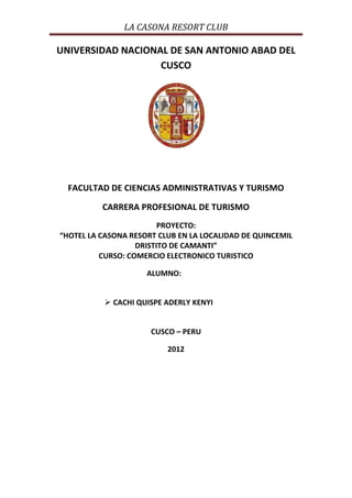 LA CASONA RESORT CLUB

UNIVERSIDAD NACIONAL DE SAN ANTONIO ABAD DEL
                   CUSCO




  FACULTAD DE CIENCIAS ADMINISTRATIVAS Y TURISMO

          CARRERA PROFESIONAL DE TURISMO
                         PROYECTO:
“HOTEL LA CASONA RESORT CLUB EN LA LOCALIDAD DE QUINCEMIL
                   DRISTITO DE CAMANTI”
          CURSO: COMERCIO ELECTRONICO TURISTICO

                     ALUMNO:


           CACHI QUISPE ADERLY KENYI


                      CUSCO – PERU

                          2012
 