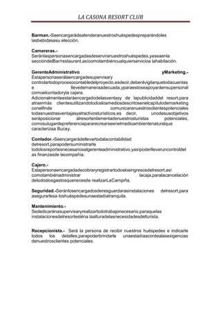LA CASONA RESORT CLUB

Barman.-Seencargarádeatenderanuestroshuéspedespreparándoles
lasbebidasasu elección.

Camareras.-
Seránlaspersonasencargadasdeserviranuestroshuéspedes,yaseaenla
seccióndelBar/restaurant,asícomotambiéncualquierservicioa lahabitación.

GerenteAdministrativo                                           yMarketing.-
Estapersonaserálaencargadesupervisary
controlartodoprocesocontabledelproyecto,esdecir,deberávigilarquetodacuentas
e                   llevedemaneraadecuada,yparaestoseapoyaráensupersonal
comoelcontadoryla cajera.
Adicionalmenteestaráencargadodelasventasy de lapublicidaddel resort,para
atraermás clientesutilizandotodoslosmediosdescritosenelcapítulodemarketing
conelfinde                              comunicaranuestrosclientespotenciales
todasnuestrasventajasyatractivosturísticos,es decir,       unodesusobjetivos
seráposicionar         alresortenlamentadenuestrosturistas       potenciales,
comosulugardepreferenciapararecrearseenelmedioambientenaturalque
caracterizaa Bucay.

Contador.-Seencargarádellevartodalacontabilidad
delresort,parapodersuministrarle
todolosreportesnecesariosalgerenteadministrativo,yasípoderllevaruncontroldel
as finanzasde lacompañía.

Cajero.-
Eslapersonaencargadadecobraryregistrartodoslosingresosdelresort,así
comotambiénadministrar                             lacaja,paralacancelación
detodoslosgastosquenecesite realizarLaCampiña.

Seguridad.-Seránlosencargadosderesguardarasinstalaciones       delresort,para
asegurarlesa loshuéspedesunaestadíatranquila.

Mantenimiento.-
Sededicaránasupervisaryrealizartodotrabajonecesario,paraquelas
instalacionesdelresortesténa laalturadelasnecesidadesdelturista.


Recepcionista.- Será la persona de recibir nuestros huéspedes e indicarle
todos   los    detalles,parapoderbrindarle unaestadíaacordealasexigencias
denuestrosclientes potenciales.
 