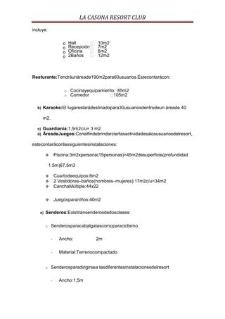 LA CASONA RESORT CLUB
incluye:


                      o   Hall         10m2
                      o   Recepción    7m2
                      o   Oficina      6m2
                      o   2Baños       12m2



Resturante:Tendráunáreade190m2para60usuarios.Éstecontarácon:

                      o   Cocinayequipamiento 85m2
                      o   Comedor           105m2

  b)   Karaoke:El lugarestarádestinadopara30usuariosdentrodeun áreade 40

       m2.

  c)   Guardianía:1,5m2c/u= 3 m2
  d)   ÁreadeJuegos:Conelfindebrindarciertasactividadesalosusuariosdelresort,

estecontaráconlassiguientesinstalaciones:

                 Piscina:3m2xpersona(15personas)=45m2desuperficie(profundidad

             1.5m)67,5m3

                 Cuartodeequipos:6m2
                 2 Vestidores–baños(hombres–mujeres):17m2c/u=34m2
                 CanchaMúltiple:44x22

                 Juegosparaniños:40m2

    e)   Senderos:Existiránsenderosdedosclases:

         o    Senderosparacabalgatascomoparaciclismo

              -     Ancho:              2m

              -     Material:Terrenocompactado


         o    Senderosparadirigirsea lasdiferentesinstalacionesdelresort

              -     Ancho:1,5m
 
