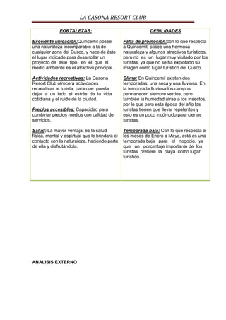LA CASONA RESORT CLUB

              FORTALEZAS:                                    DEBILIDADES

Excelente ubicación:Quincemil posee             Falta de promoción:con lo que respecta
una naturaleza incomparable a la de             a Quincemil, posee una hermosa
cualquier zona del Cusco, y hace de éste        naturaleza y algunos atractivos turísticos,
el lugar indicado para desarrollar un           pero no es un lugar muy visitado por los
proyecto de este tipo, en el que el             turistas, ya que no se ha explotado su
medio ambiente es el atractivo principal.       imagen como lugar turístico del Cusco.

Actividades recreativas: La Casona              Clima: En Quincemil existen dos
Resort Club ofrecerá actividades                temporadas: una seca y una lluviosa. En
recreativas al turista, para que pueda          la temporada lluviosa los campos
dejar a un lado el estrés de la vida            permanecen siempre verdes, pero
cotidiana y el ruido de la ciudad.              también la humedad atrae a los insectos,
                                                por lo que para esta época del año los
Precios accesibles: Capacidad para              turistas tienen que llevar repelentes y
combinar precios medios con calidad de          esto es un poco incómodo para ciertos
servicios.                                      turistas.

Salud: La mayor ventaja, es la salud            Temporada baja: Con lo que respecta a
física, mental y espirtual que le brindará el   los meses de Enero a Mayo, está es una
contacto con la naturaleza, haciendo parte      temporada baja para el negocio, ya
de ella y disfrutándola.                        que un porcentaje importante de los
                                                turistas prefiere la playa como lugar
                                                turístico.




ANALISIS EXTERNO
 