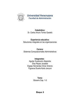 Universidad Veracruzana
       Facultad de Administración




               Catedrático:
     Dr. Carlos Arturo Torres Gastelú


         Experiencia educativa:
Soluciones integrales en las organizaciones


              Carrera:
Sistemas Computacionales Administrativos


              Integrantes:
       Aguilar Guatzozón Alejandra
          Díaz Reyes Jocabed
     Espejo Hernández Omar Antonio
      Figueroa Duarte Karla Janzuni



                 Tema:
            Glosario Cap. 1-3




                Bloque: 8
 