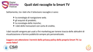 Solitamente, tra i dati che il televisore raccoglie ci sono:
 la cronologia di navigazione web;
 gli acquisti di prodotti;
 la cronologia delle ricerche;
 i dati delle transazioni con carta di credito.
I dati raccolti vengono poi usati a fini marketing per tenere traccia delle abitudini di
visualizzazione e fornire pubblicità sempre più personalizzate.
Leggere con attenzione i termini della privacy policy della propria Smart TV. Lo
avete fatto?
Quali dati raccoglie la Smart TV
 