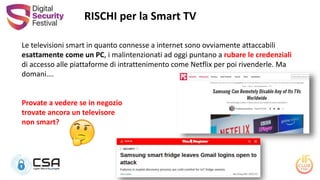 Le televisioni smart in quanto connesse a internet sono ovviamente attaccabili
esattamente come un PC, i malintenzionati ad oggi puntano a rubare le credenziali
di accesso alle piattaforme di intrattenimento come Netflix per poi rivenderle. Ma
domani….
Provate a vedere se in negozio
trovate ancora un televisore
non smart?
RISCHI per la Smart TV
 