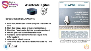 Assistenti Digitali
I SUGGERIMENTI DEL GARANTE
1. Informati sempre su come vengono trattati i tuoi
dati
2. Non dire troppe cose al tuo smart assistant
3. Disattiva l’assistente digitale quando non lo usi
4. Decidi quali funzioni mantenere attive
5. Cancella periodicamente la cronologia delle
informazioni
6. Attenzione alla sicurezza
7. Se dai via il tuo smart assistant non dare via i tuoi
dati
https://www.garanteprivacy.it/web/guest/home/
docweb/-/docweb-display/docweb/9696995
 