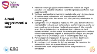 Alcuni
suggerimenti a
casa
1. Installare sempre gli aggiornamenti del firmware rilasciati dai singoli
produttori (ove possibile valutate se l’azienda si preoccupa di fornire nuovi
aggiornamenti).
2. Verificare quali applicazioni vengono installate nella smart device evitando
di caricare quelle realizzate da fonti potenzialmente inaffidabili
3. Non installare gli smart device sulla WiFi principale ma possibilmente su
una WiFi "guest"
4. Collegandosi con un dispositivo mobile alla WiFi usata dallo smart device,
è consigliabile verificare quali porte risultano aperte in ingresso, anche per
capire quali componenti server risultano in esecuzione. Il fatto che sullo
smart device vi siano più porte aperte non è un problema perché il
software installato sul device deve tipicamente poter gestire le richieste di
connessione in ingresso da parte di altri dispositivi collegati alla LAN (ad
esempio l'invio di un contenuto video in streaming alla Smart TV).
5. Personalizzare le impostazioni di sicurezza predefinite disattivando
possibilmente gli eventuali microfoni e telecamere presenti
6. Non navigare con il browser del device o astenersi dal cliccare su link
sconosciuti o dubbi nel browser del device smart
7. Ricordarsi che non è semplicemente fattibile eseguire attività di
remediation
 