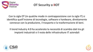 Con la sigla OT (in qualche modo in contrapposizione con la sigla IT) si
identifica quell’insieme di tecnologie, software e hardware, direttamente
connesse con la produzione, il trasporto e la trasformazione di beni.
Il trend Industry 4.0 ha accelerato la necessità di scambio dati tra gli
impianti industriali e il resto delle infrastrutture IT aziendali
OT Security o IIOT
 