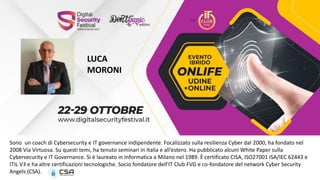 LUCA
MORONI
Sono un coach di Cybersecurity e IT governance indipendente. Focalizzato sulla resilienza Cyber dal 2000, ha fondato nel
2008 Via Virtuosa. Su questi temi, ha tenuto seminari in Italia e all’estero. Ha pubblicato alcuni White Paper sulla
Cybersecurity e IT Governance. Si è laureato in Informatica a Milano nel 1989. È certificato CISA, ISO27001 ISA/IEC 62443 e
ITIL V3 e ha altre certificazioni tecnologiche. Socio fondatore dell'IT Club FVG e co-fondatore del network Cyber Security
Angels (CSA).
 