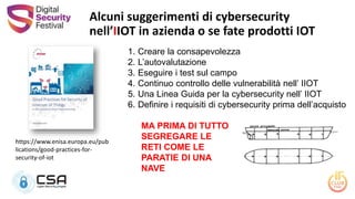 Alcuni suggerimenti di cybersecurity
nell’IIOT in azienda o se fate prodotti IOT
1. Creare la consapevolezza
2. L’autovalutazione
3. Eseguire i test sul campo
4. Continuo controllo delle vulnerabilità nell’ IIOT
5. Una Linea Guida per la cybersecurity nell’ IIOT
6. Definire i requisiti di cybersecurity prima dell’acquisto
MA PRIMA DI TUTTO
SEGREGARE LE
RETI COME LE
PARATIE DI UNA
NAVE
https://www.enisa.europa.eu/pub
lications/good-practices-for-
security-of-iot
 