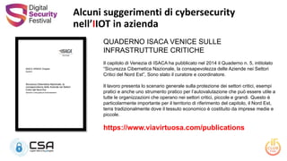 Alcuni suggerimenti di cybersecurity
nell’IIOT in azienda
QUADERNO ISACA VENICE SULLE
INFRASTRUTTURE CRITICHE
Il capitolo di Venezia di ISACA ha pubblicato nel 2014 il Quaderno n. 5, intitolato
“Sicurezza Cibernetica Nazionale, la consapevolezza delle Aziende nei Settori
Critici del Nord Est”, Sono stato il curatore e coordinatore.
Il lavoro presenta lo scenario generale sulla protezione dei settori critici, esempi
pratici e anche uno strumento pratico per l’autovalutazione che può essere utile a
tutte le organizzazioni che operano nei settori critici, piccole e grandi. Questo è
particolarmente importante per il territorio di riferimento del capitolo, il Nord Est,
terra tradizionalmente dove il tessuto economico è costituito da imprese medie e
piccole.
https://www.viavirtuosa.com/publications
 