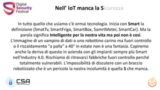 In tutto quello che usiamo c'è ormai tecnologia. Inizia con Smart la
definizione (SmatTv, SmartFrigo, SmartBox, SamrtMeter, SmartCar). Ma la
parola significa Intelligente per la nostra vita ma poi non è così.
L'immagine di un vampiro di dati o uno robottino carino ma fuori controllo
o il riscaldamento "a palla" a 40° in estate non è una fantasia. Capiremo
anche la deriva di questo in azienda con gli impianti sempre più Smart
nell’Industry 4.0. Rischiamo di ritrovarci fabbriche fuori controllo perché
totalmente vulnerabili. L'impossibilità di discutere con un braccio
robotizzato che è un pericolo la nostra incolumità è quella S che manca.
Nell’ IoT manca la Sicurezza
 