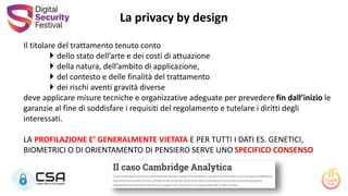 Il titolare del trattamento tenuto conto
 dello stato dell’arte e dei costi di attuazione
 della natura, dell’ambito di applicazione,
 del contesto e delle finalità del trattamento
 dei rischi aventi gravità diverse
deve applicare misure tecniche e organizzative adeguate per prevedere fin dall’inizio le
garanzie al fine di soddisfare i requisiti del regolamento e tutelare i diritti degli
interessati.
LA PROFILAZIONE E’ GENERALMENTE VIETATA E PER TUTTI I DATI ES. GENETICI,
BIOMETRICI O DI ORIENTAMENTO DI PENSIERO SERVE UNO SPECIFICO CONSENSO
La privacy by design
 