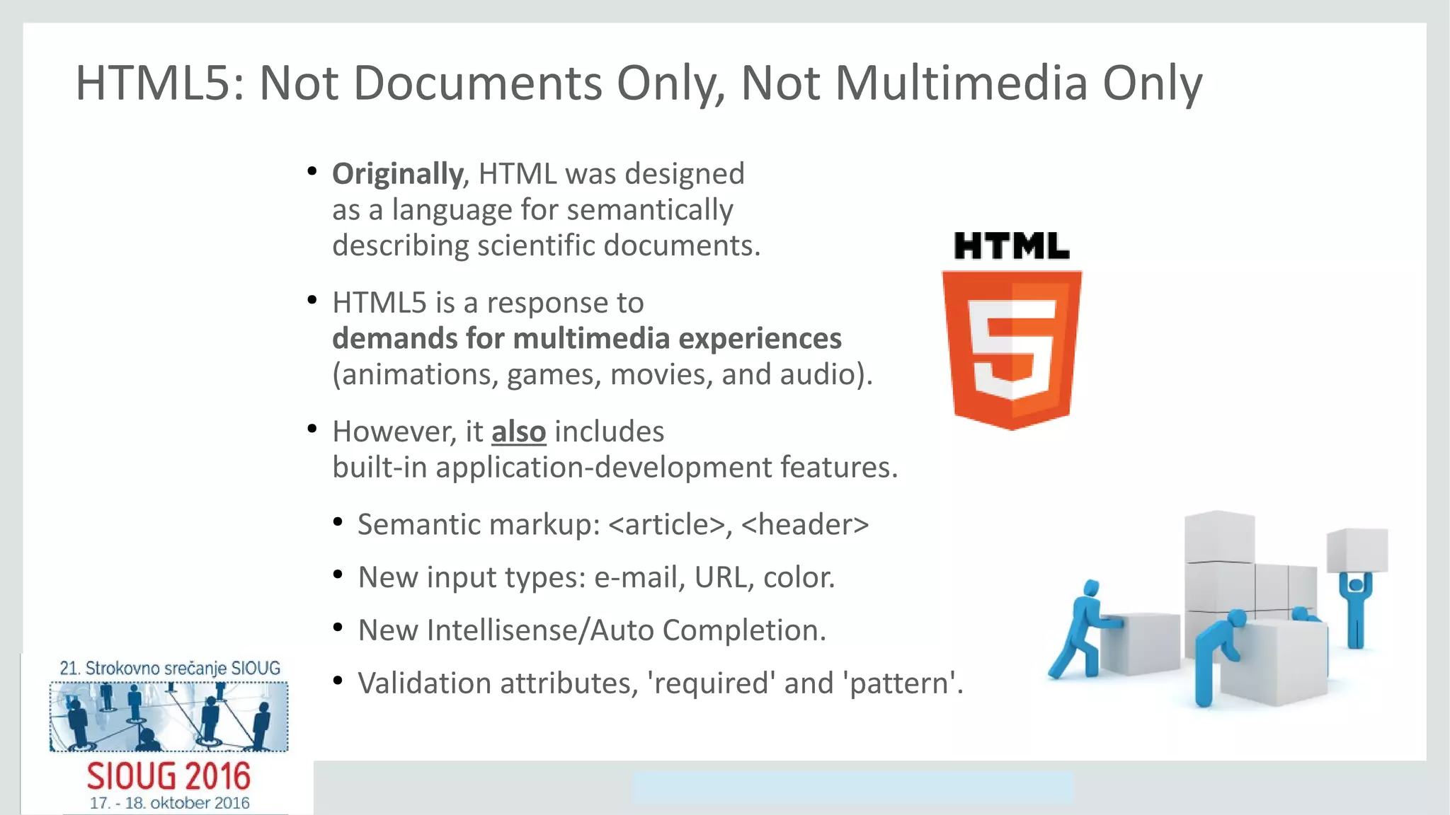 Copyright © 2014, Oracle and/or its affiliates. All rights reserved.
HTML5: Not Documents Only, Not Multimedia Only
●
Originally, HTML was designed
as a language for semantically
describing scientific documents.
●
HTML5 is a response to
demands for multimedia experiences
(animations, games, movies, and audio).
●
However, it also includes
built-in application-development features.
●
Semantic markup: <article>, <header>
●
New input types: e-mail, URL, color.
●
New Intellisense/Auto Completion.
●
Validation attributes, 'required' and 'pattern'.
 