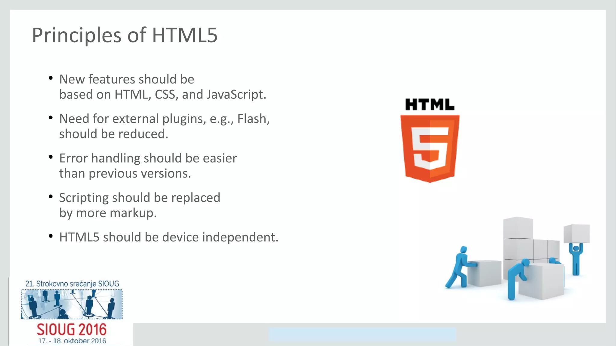 Copyright © 2014, Oracle and/or its affiliates. All rights reserved.
Principles of HTML5
●
New features should be
based on HTML, CSS, and JavaScript.
●
Need for external plugins, e.g., Flash,
should be reduced.
●
Error handling should be easier
than previous versions.
●
Scripting should be replaced
by more markup.
●
HTML5 should be device independent.
 