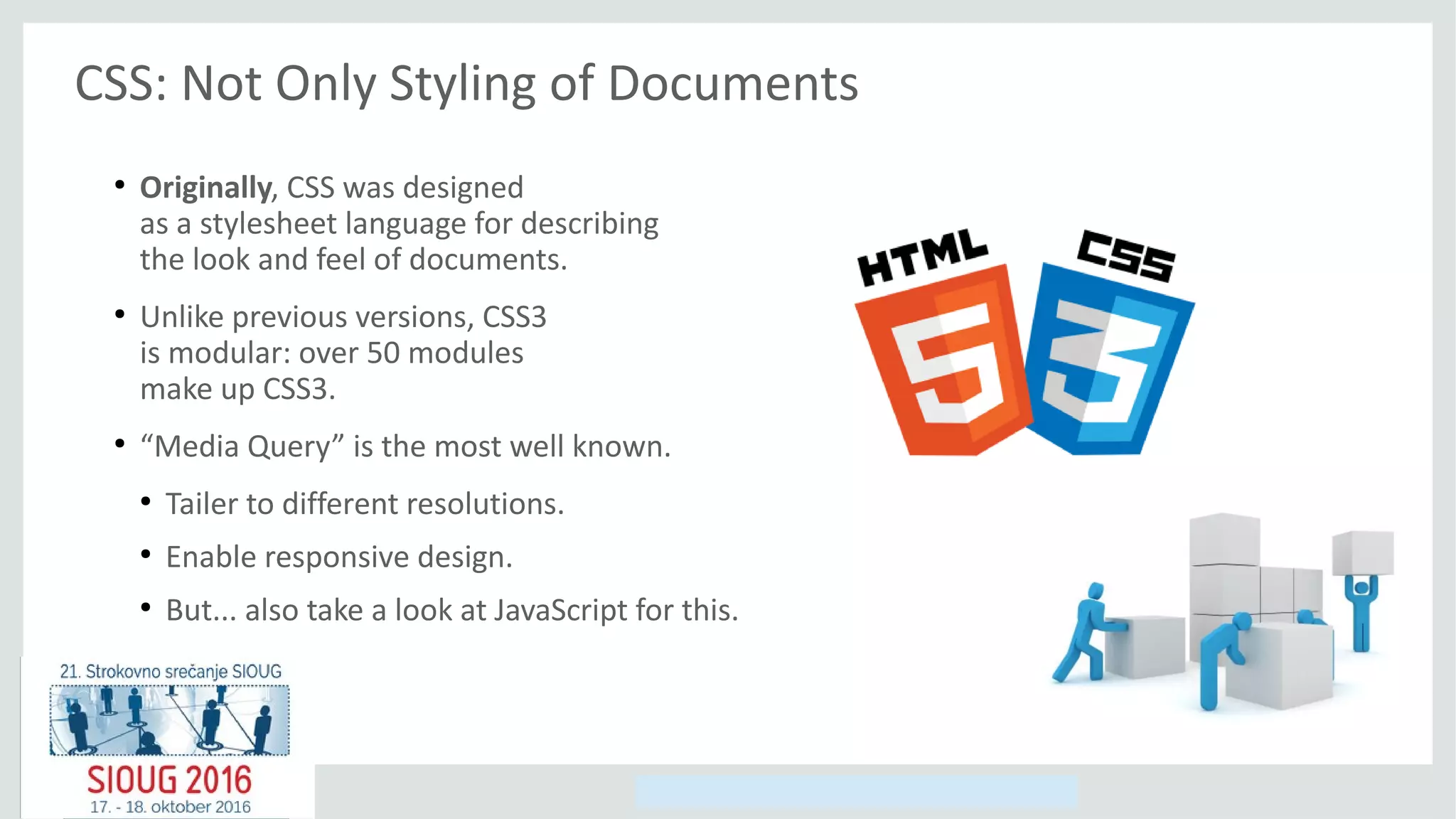 Copyright © 2014, Oracle and/or its affiliates. All rights reserved.
CSS: Not Only Styling of Documents
●
Originally, CSS was designed
as a stylesheet language for describing
the look and feel of documents.
●
Unlike previous versions, CSS3
is modular: over 50 modules
make up CSS3.
●
“Media Query” is the most well known.
●
Tailer to different resolutions.
●
Enable responsive design.
●
But... also take a look at JavaScript for this.
 