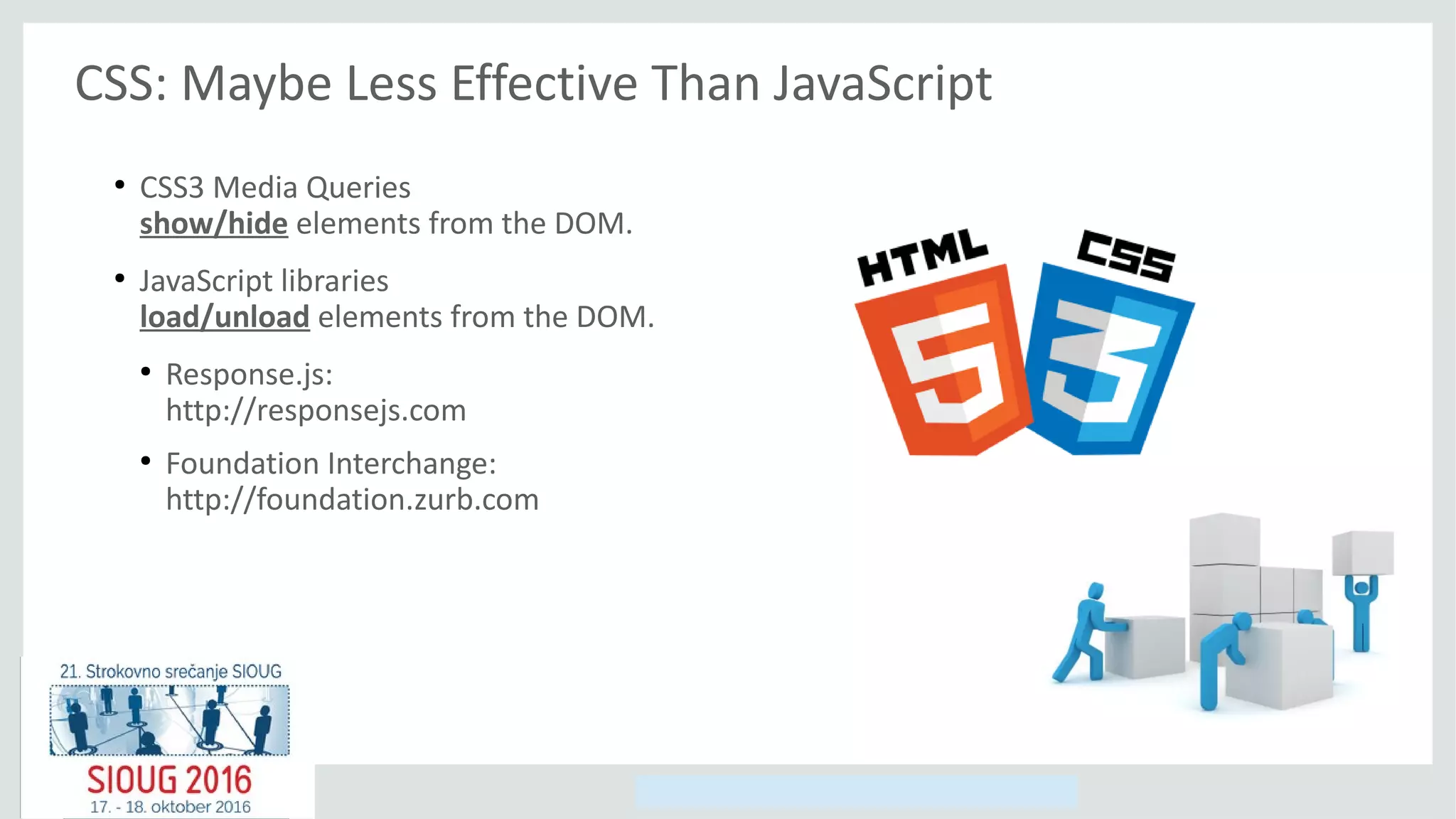 Copyright © 2014, Oracle and/or its affiliates. All rights reserved.
CSS: Maybe Less Effective Than JavaScript
●
CSS3 Media Queries
show/hide elements from the DOM.
●
JavaScript libraries
load/unload elements from the DOM.
●
Response.js:
http://responsejs.com
●
Foundation Interchange:
http://foundation.zurb.com
 