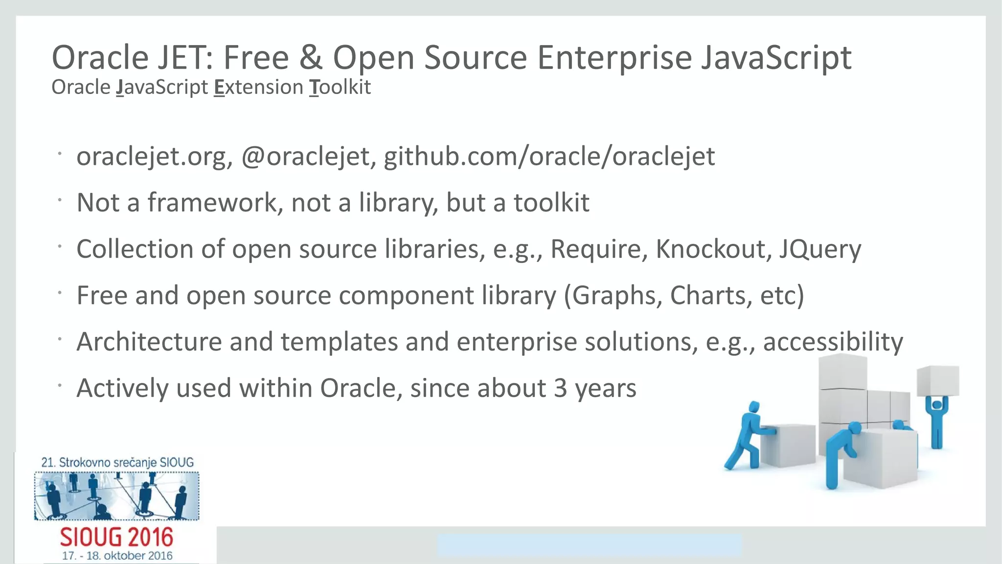 Copyright © 2014, Oracle and/or its affiliates. All rights reserved.
Oracle JET: Free & Open Source Enterprise JavaScript
Oracle JavaScript Extension Toolkit
•
oraclejet.org, @oraclejet, github.com/oracle/oraclejet
•
Not a framework, not a library, but a toolkit
•
Collection of open source libraries, e.g., Require, Knockout, JQuery
•
Free and open source component library (Graphs, Charts, etc)
•
Architecture and templates and enterprise solutions, e.g., accessibility
•
Actively used within Oracle, since about 3 years
 
