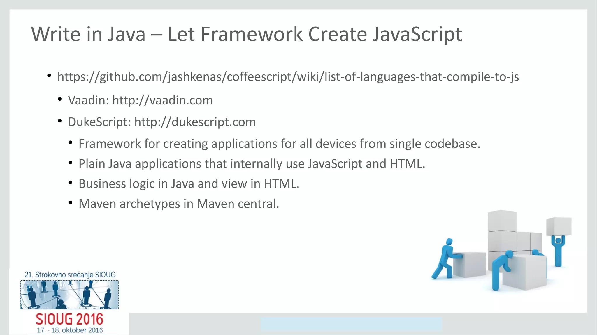 Copyright © 2014, Oracle and/or its affiliates. All rights reserved.
Write in Java – Let Framework Create JavaScript
●
https://github.com/jashkenas/coffeescript/wiki/list-of-languages-that-compile-to-js
●
Vaadin: http://vaadin.com
●
DukeScript: http://dukescript.com
●
Framework for creating applications for all devices from single codebase.
●
Plain Java applications that internally use JavaScript and HTML.
●
Business logic in Java and view in HTML.
●
Maven archetypes in Maven central.
 