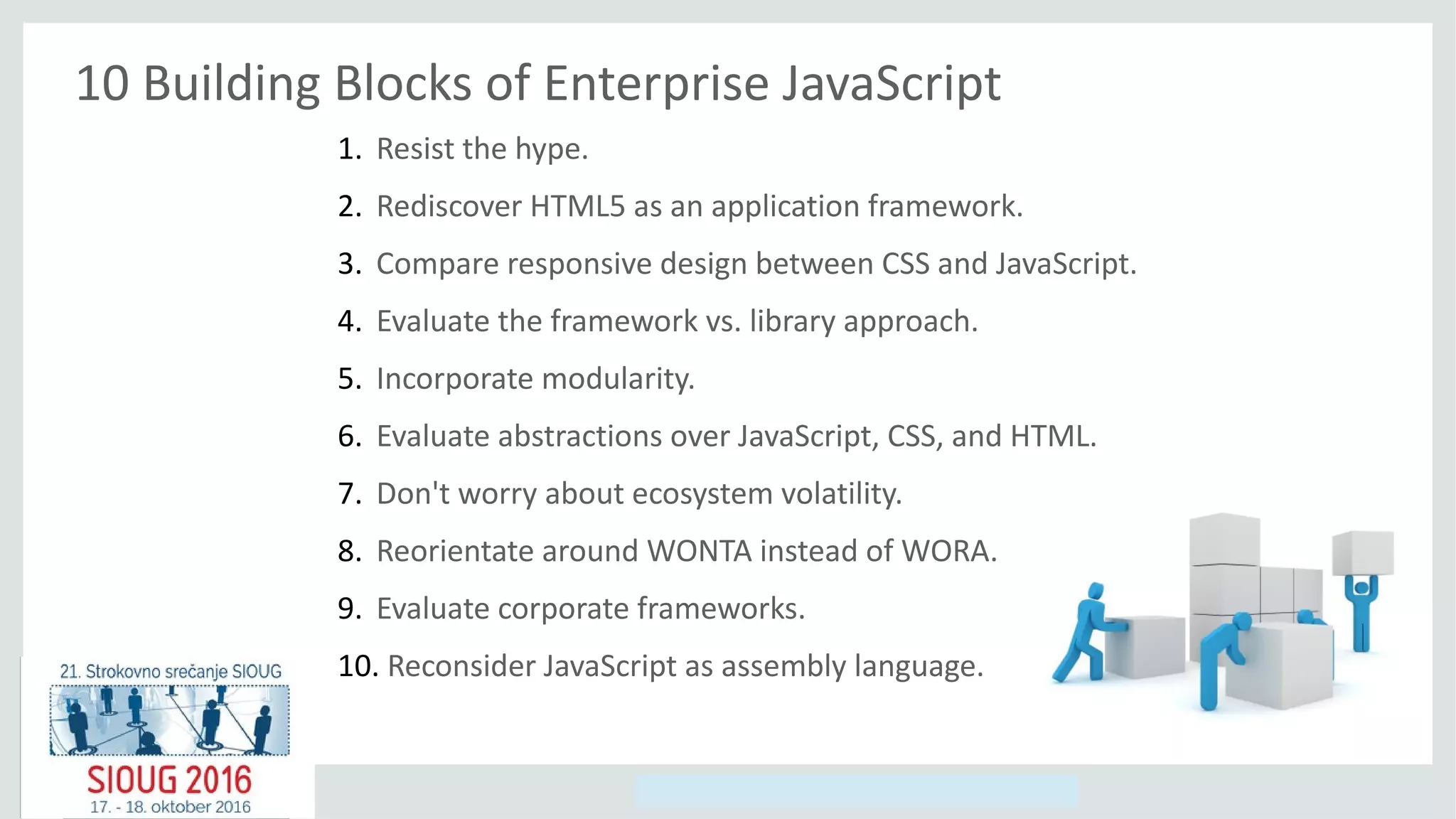 Copyright © 2014, Oracle and/or its affiliates. All rights reserved.
10 Building Blocks of Enterprise JavaScript
1. Resist the hype.
2. Rediscover HTML5 as an application framework.
3. Compare responsive design between CSS and JavaScript.
4. Evaluate the framework vs. library approach.
5. Incorporate modularity.
6. Evaluate abstractions over JavaScript, CSS, and HTML.
7. Don't worry about ecosystem volatility.
8. Reorientate around WONTA instead of WORA.
9. Evaluate corporate frameworks.
10. Reconsider JavaScript as assembly language.
 