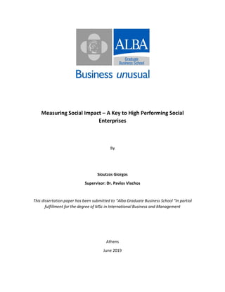 Measuring Social Impact – A Key to High Performing Social
Enterprises
By
Sioutzos Giorgos
Supervisor: Dr. Pavlos Vlachos
This dissertation paper has been submitted to “Alba Graduate Business School “In partial
fulfillment for the degree of MSc in International Business and Management
Αthens
June 2019
 