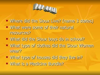 Where did the Sioux Live? (name 3 states) What were some of their natural resources? What did the Sioux boys do in school? What type of clothes did the Sioux Women wear? What type of houses did they live in? What is a Medicine Bundle?  POP QUIZ! 