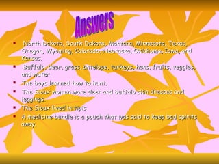 North Dakota, South Dakota, Montana, Minnesota, Texas, Oregon, Wyoming, Colorado, Nebraska, Oklahoma, Iowa, and Kansas. Buffalo, deer, grass, antelope, turkeys, hens, fruits, veggies, and water The boys learned how to hunt. The Sioux women wore deer and buffalo skin dresses and leggings. The Sioux lived in tipis A medicine bundle is a pouch that was said to keep bad spirits away. Answers 