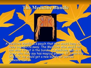 The Medicine Bundle A Medicine Bundle is a pouch that men would keep to keep bad spirits away. The Medicine Man would tell him what to put in the bundle. A Medicine Man is a Sioux who they say has magical powers. If a man had bad luck, he would get a new bundle or borrow someone else's.  