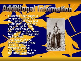 I learned that there is no special school for the  kids but they had a different school for boys and girls. The boys were taught to hunt and the girls were taught to do things like making tipis. The leader of the Sioux is called Crazy Horse. He has a Memorial Statue carved out of rock in the Black Mountains. Additional Information  