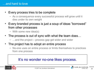 … and hard to love Every process tries to be complete As a consequence every successful process will grow until it dies under its own weight Every branded process is just a soup of ideas ”borrowed” from other processes With some new idea(s) The process is out of sync with what the team does… … and the project – process gap get wider and wider The project has to adopt an entire process No-one uses an entire process or limits themselves to practices from one process It’s no wonder no-one likes process. 