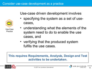 Consider use-case development as a practice Use-case driven development involves  specifying the system as a set of use-cases,  understanding what the elements of the system need to do to enable the use cases, and  verifying that the produced system fulfils the use cases.  This requires Requirements, Analysis, Design and Test activities to be undertaken. Use-Case Practice 