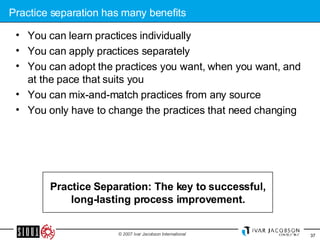 Practice separation has many benefits You can learn practices individually You can apply practices separately You can adopt the practices you want, when you want, and at the pace that suits you You can mix-and-match practices from any source  You only have to change the practices that need changing Practice Separation: The key to successful, long-lasting process improvement. 