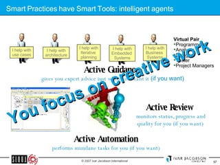 Smart Practices have Smart Tools: intelligent agents Active Guidance  gives you expert advice just when you want it  (if you want) Active Review  monitors status, progress and quality for you (if you want)  Active Automation performs mundane tasks for you (if you want) Virtual Pair   Programmers Analysts Designer Tester Project Managers You focus on creative work I help with use cases I help with architecture I help with Iterative  planning I help with Embedded  Systems I help with Business  Systems 
